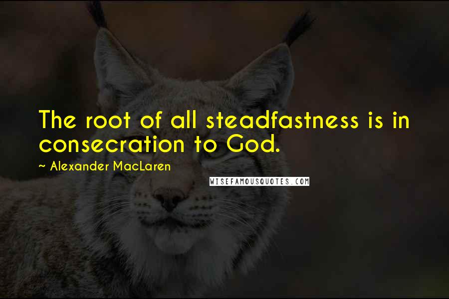 Alexander MacLaren Quotes: The root of all steadfastness is in consecration to God.