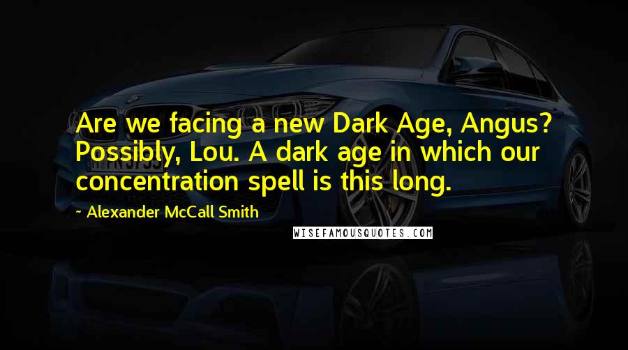 Alexander McCall Smith Quotes: Are we facing a new Dark Age, Angus? Possibly, Lou. A dark age in which our concentration spell is this long.