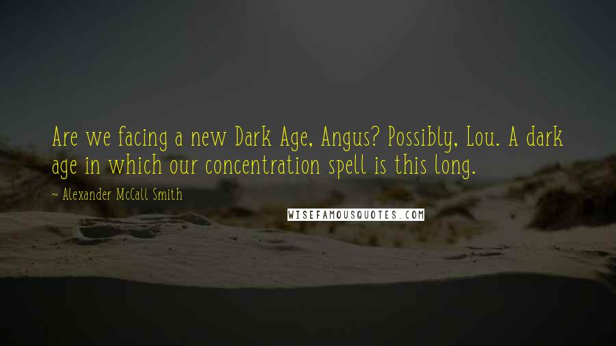 Alexander McCall Smith Quotes: Are we facing a new Dark Age, Angus? Possibly, Lou. A dark age in which our concentration spell is this long.