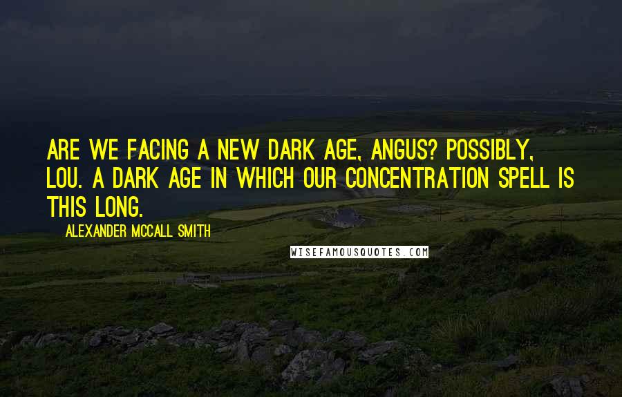 Alexander McCall Smith Quotes: Are we facing a new Dark Age, Angus? Possibly, Lou. A dark age in which our concentration spell is this long.