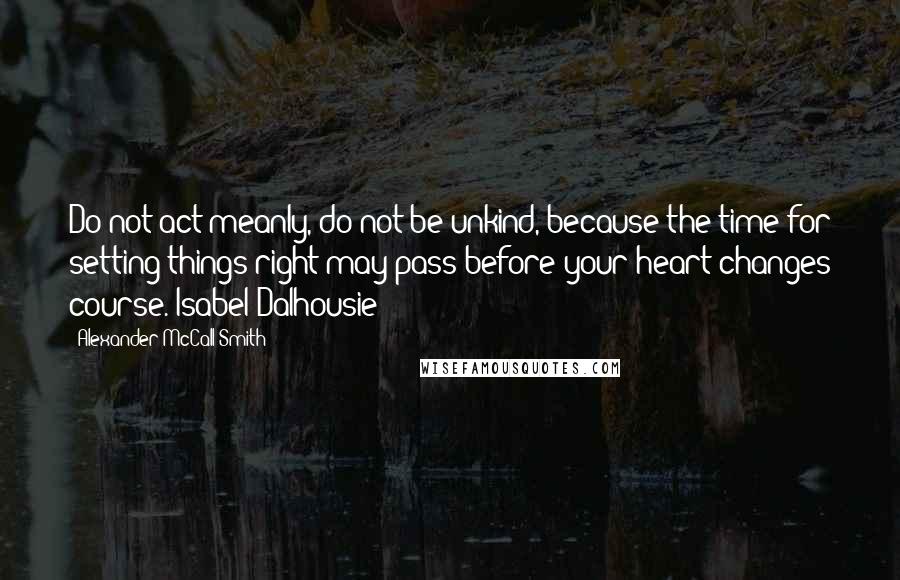 Alexander McCall Smith Quotes: Do not act meanly, do not be unkind, because the time for setting things right may pass before your heart changes course. Isabel Dalhousie