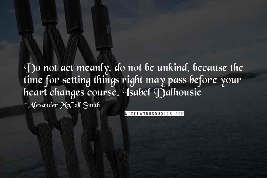 Alexander McCall Smith Quotes: Do not act meanly, do not be unkind, because the time for setting things right may pass before your heart changes course. Isabel Dalhousie