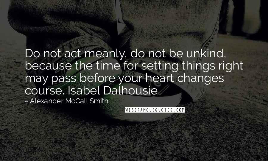 Alexander McCall Smith Quotes: Do not act meanly, do not be unkind, because the time for setting things right may pass before your heart changes course. Isabel Dalhousie