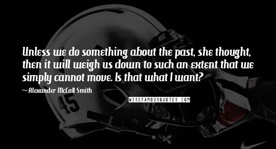 Alexander McCall Smith Quotes: Unless we do something about the past, she thought, then it will weigh us down to such an extent that we simply cannot move. Is that what I want?