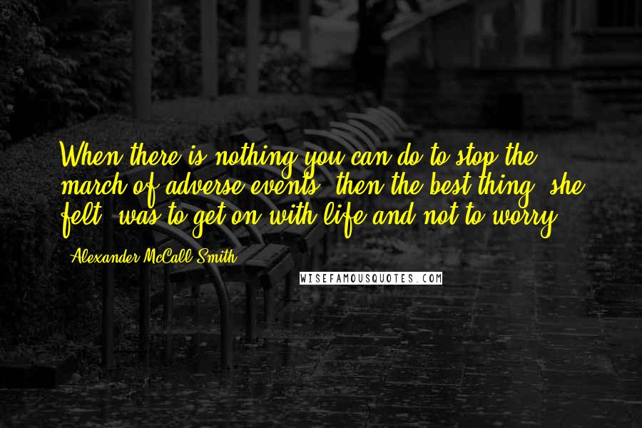 Alexander McCall Smith Quotes: When there is nothing you can do to stop the march of adverse events, then the best thing, she felt, was to get on with life and not to worry.