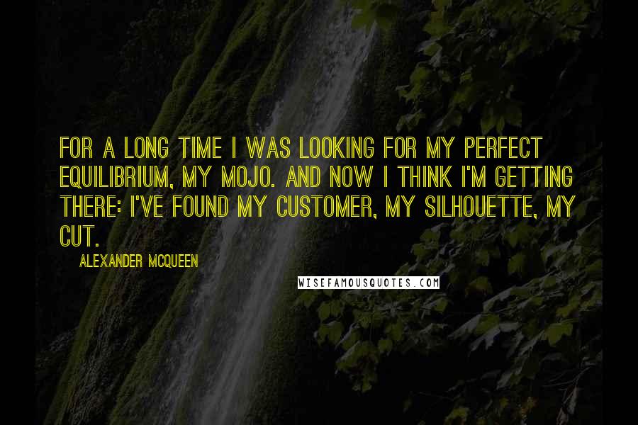 Alexander McQueen Quotes: For a long time I was looking for my perfect equilibrium, my mojo. And now I think I'm getting there: I've found my customer, my silhouette, my cut.