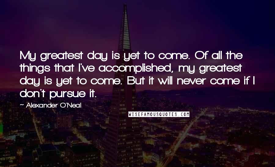 Alexander O'Neal Quotes: My greatest day is yet to come. Of all the things that I've accomplished, my greatest day is yet to come. But it will never come if I don't pursue it.