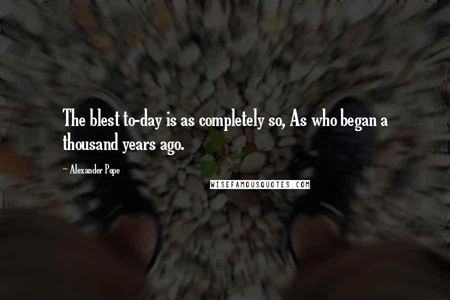 Alexander Pope Quotes: The blest to-day is as completely so, As who began a thousand years ago.