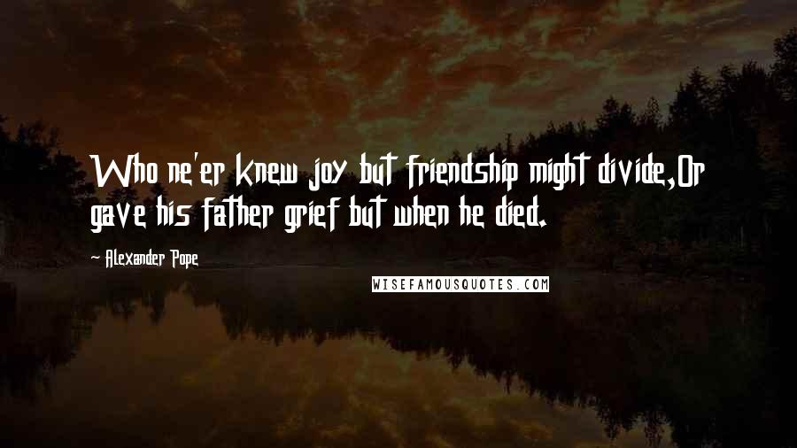 Alexander Pope Quotes: Who ne'er knew joy but friendship might divide,Or gave his father grief but when he died.