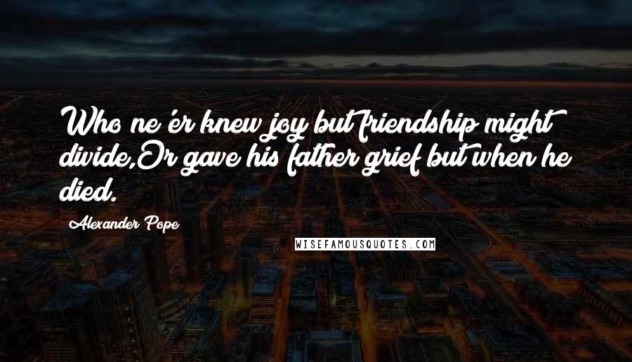 Alexander Pope Quotes: Who ne'er knew joy but friendship might divide,Or gave his father grief but when he died.