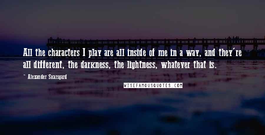 Alexander Skarsgard Quotes: All the characters I play are all inside of me in a way, and they're all different, the darkness, the lightness, whatever that is.