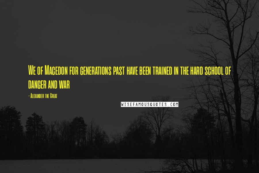 Alexander The Great Quotes: We of Macedon for generations past have been trained in the hard school of danger and war