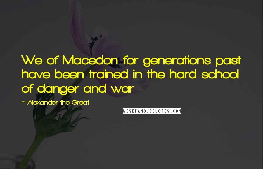 Alexander The Great Quotes: We of Macedon for generations past have been trained in the hard school of danger and war