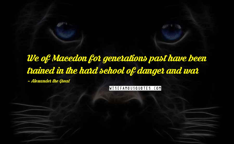 Alexander The Great Quotes: We of Macedon for generations past have been trained in the hard school of danger and war