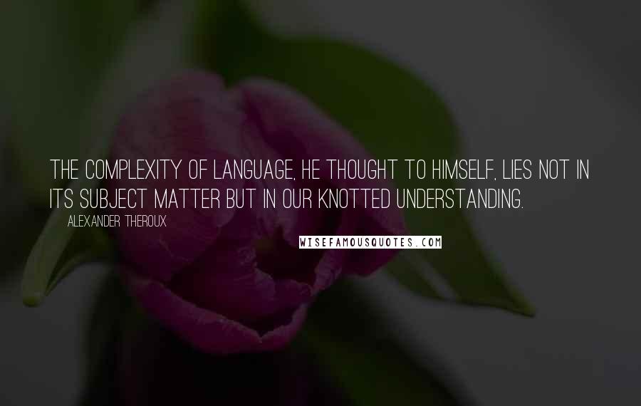 Alexander Theroux Quotes: The complexity of language, he thought to himself, lies not in its subject matter but in our knotted understanding.