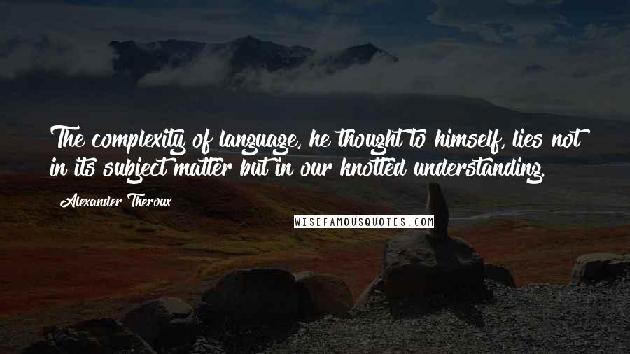 Alexander Theroux Quotes: The complexity of language, he thought to himself, lies not in its subject matter but in our knotted understanding.