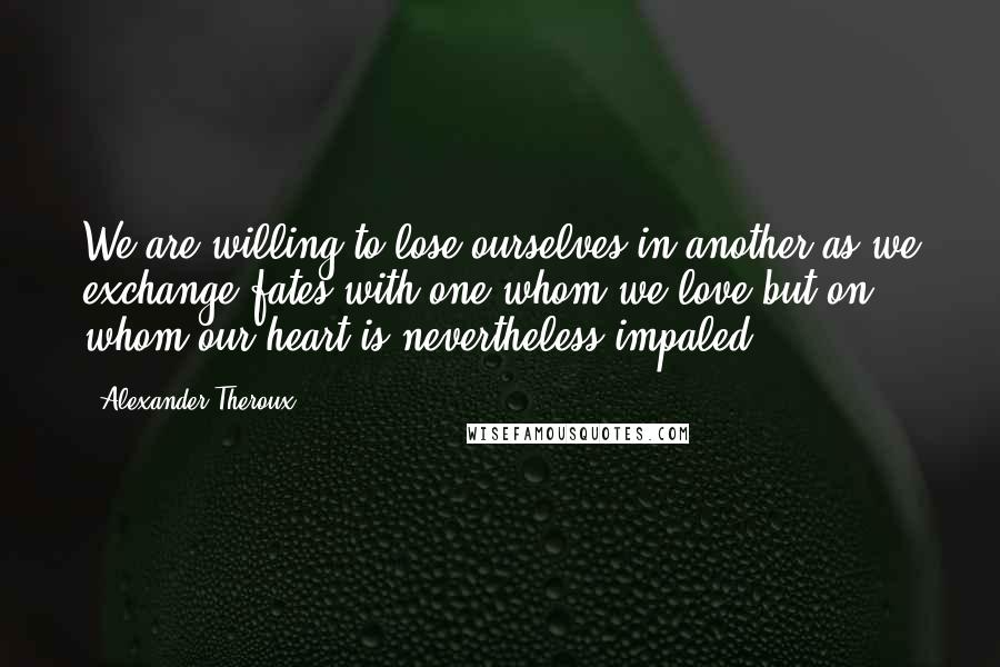 Alexander Theroux Quotes: We are willing to lose ourselves in another as we exchange fates with one whom we love but on whom our heart is nevertheless impaled.