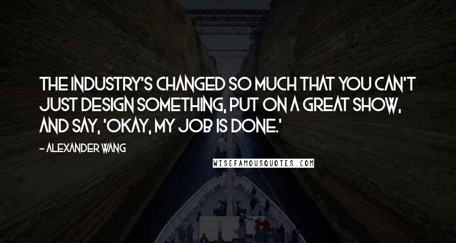 Alexander Wang Quotes: The industry's changed so much that you can't just design something, put on a great show, and say, 'Okay, my job is done.'