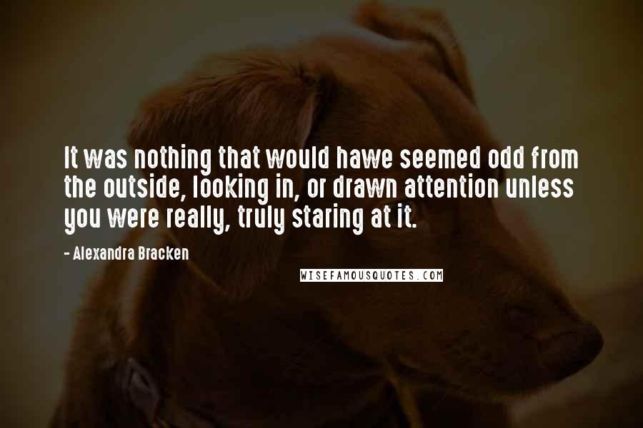 Alexandra Bracken Quotes: It was nothing that would hawe seemed odd from the outside, looking in, or drawn attention unless you were really, truly staring at it.