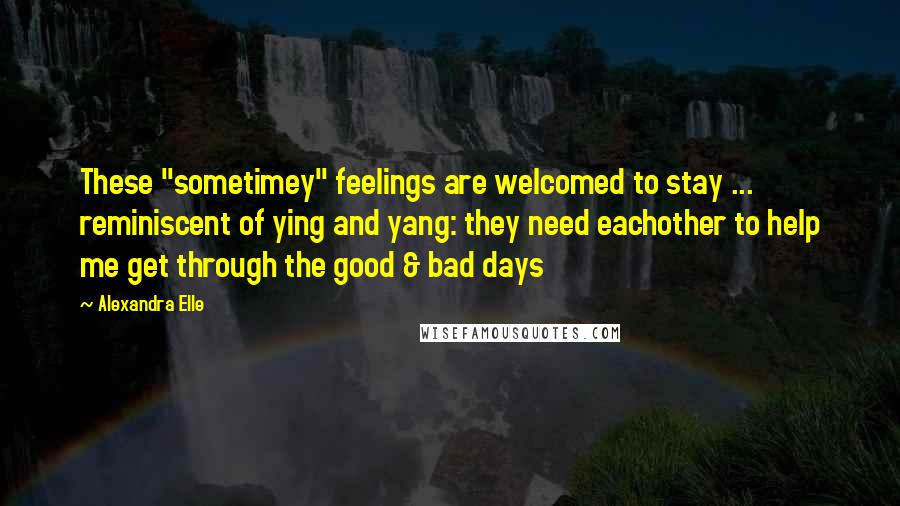 Alexandra Elle Quotes: These "sometimey" feelings are welcomed to stay ... reminiscent of ying and yang: they need eachother to help me get through the good & bad days