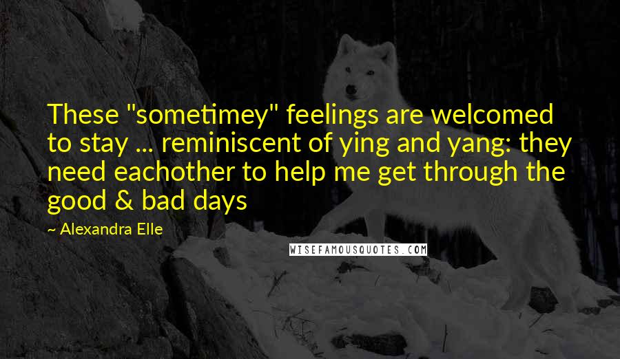 Alexandra Elle Quotes: These "sometimey" feelings are welcomed to stay ... reminiscent of ying and yang: they need eachother to help me get through the good & bad days