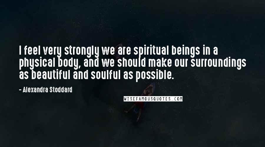 Alexandra Stoddard Quotes: I feel very strongly we are spiritual beings in a physical body, and we should make our surroundings as beautiful and soulful as possible.