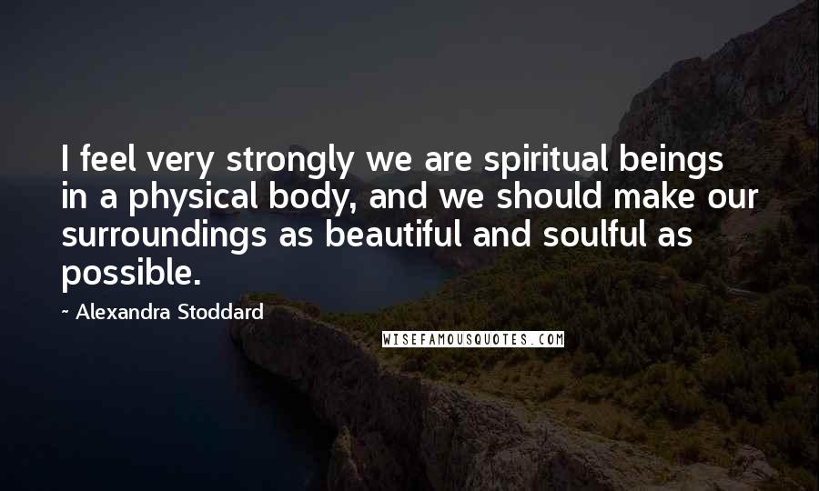 Alexandra Stoddard Quotes: I feel very strongly we are spiritual beings in a physical body, and we should make our surroundings as beautiful and soulful as possible.