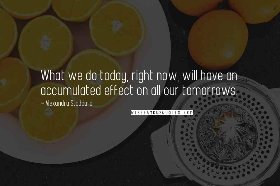 Alexandra Stoddard Quotes: What we do today, right now, will have an accumulated effect on all our tomorrows.