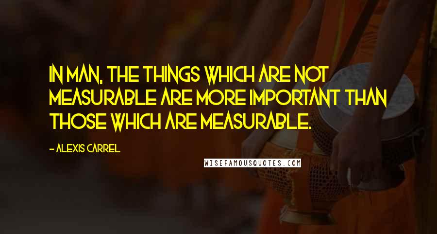 Alexis Carrel Quotes: In man, the things which are not measurable are more important than those which are measurable.