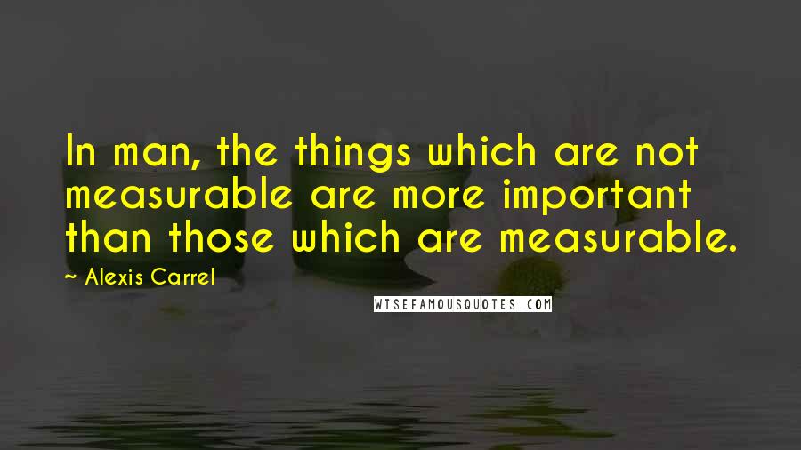 Alexis Carrel Quotes: In man, the things which are not measurable are more important than those which are measurable.