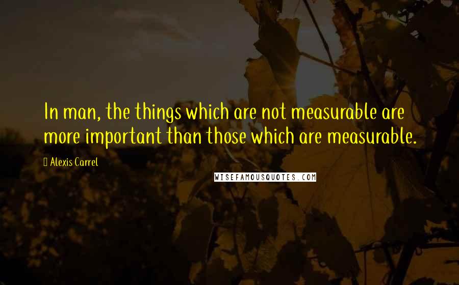 Alexis Carrel Quotes: In man, the things which are not measurable are more important than those which are measurable.