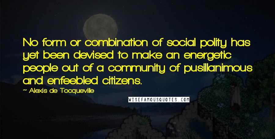 Alexis De Tocqueville Quotes: No form or combination of social polity has yet been devised to make an energetic people out of a community of pusillanimous and enfeebled citizens.