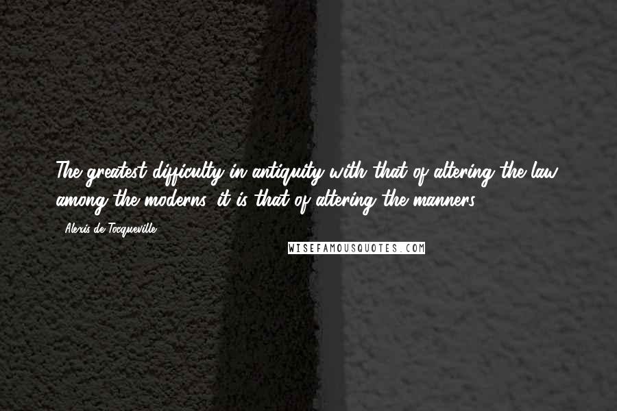 Alexis De Tocqueville Quotes: The greatest difficulty in antiquity with that of altering the law; among the moderns, it is that of altering the manners.