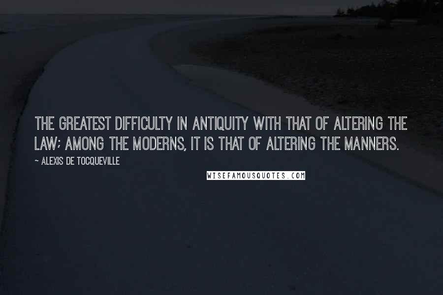 Alexis De Tocqueville Quotes: The greatest difficulty in antiquity with that of altering the law; among the moderns, it is that of altering the manners.