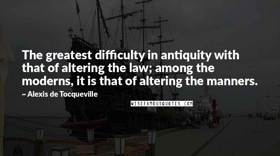 Alexis De Tocqueville Quotes: The greatest difficulty in antiquity with that of altering the law; among the moderns, it is that of altering the manners.