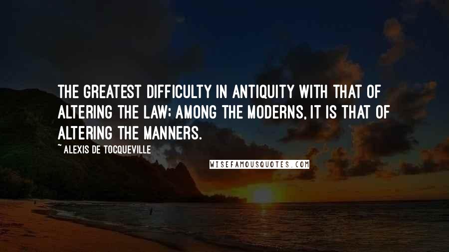 Alexis De Tocqueville Quotes: The greatest difficulty in antiquity with that of altering the law; among the moderns, it is that of altering the manners.