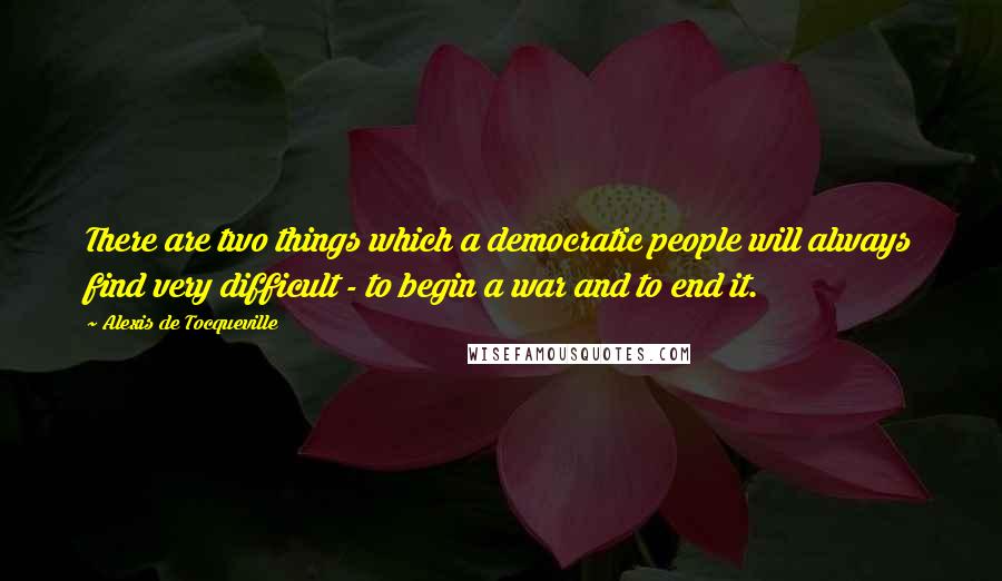 Alexis De Tocqueville Quotes: There are two things which a democratic people will always find very difficult - to begin a war and to end it.