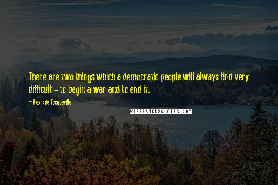 Alexis De Tocqueville Quotes: There are two things which a democratic people will always find very difficult - to begin a war and to end it.