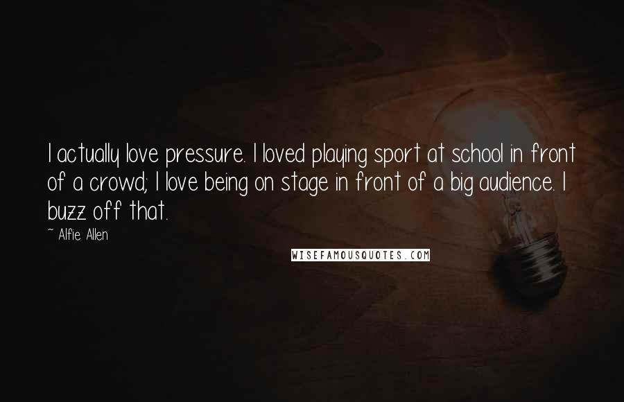 Alfie Allen Quotes: I actually love pressure. I loved playing sport at school in front of a crowd; I love being on stage in front of a big audience. I buzz off that.