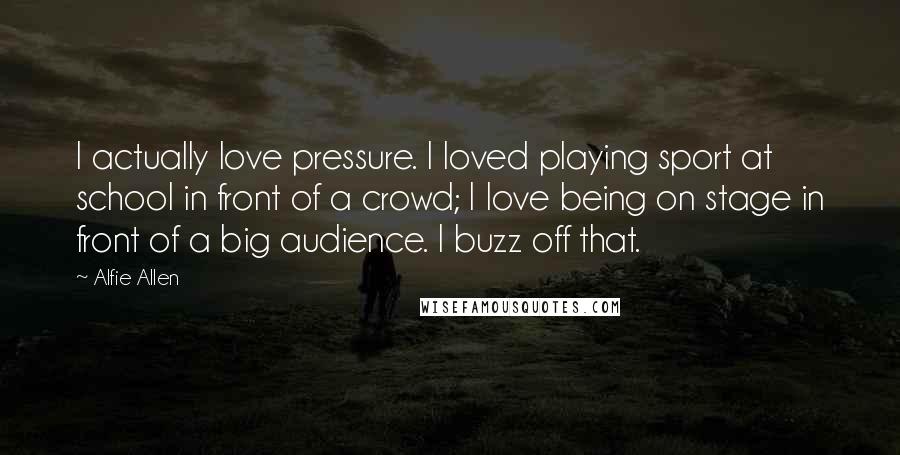 Alfie Allen Quotes: I actually love pressure. I loved playing sport at school in front of a crowd; I love being on stage in front of a big audience. I buzz off that.