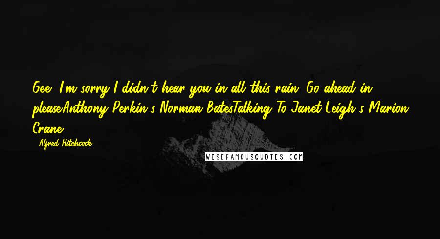 Alfred Hitchcock Quotes: Gee, I'm sorry I didn't hear you in all this rain. Go ahead in, please.Anthony Perkin's Norman BatesTalking To Janet Leigh's Marion Crane.