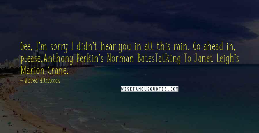 Alfred Hitchcock Quotes: Gee, I'm sorry I didn't hear you in all this rain. Go ahead in, please.Anthony Perkin's Norman BatesTalking To Janet Leigh's Marion Crane.