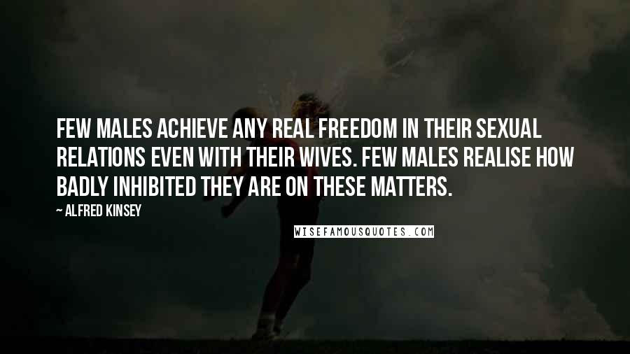 Alfred Kinsey Quotes: Few males achieve any real freedom in their sexual relations even with their wives. Few males realise how badly inhibited they are on these matters.