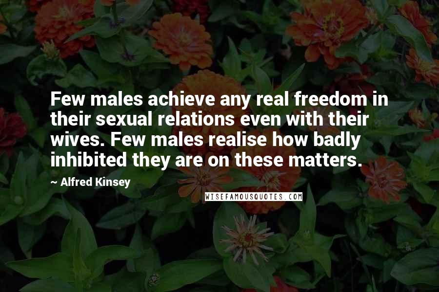 Alfred Kinsey Quotes: Few males achieve any real freedom in their sexual relations even with their wives. Few males realise how badly inhibited they are on these matters.