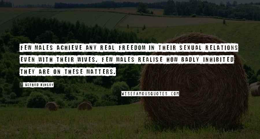 Alfred Kinsey Quotes: Few males achieve any real freedom in their sexual relations even with their wives. Few males realise how badly inhibited they are on these matters.