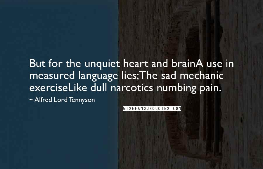 Alfred Lord Tennyson Quotes: But for the unquiet heart and brainA use in measured language lies;The sad mechanic exerciseLike dull narcotics numbing pain.