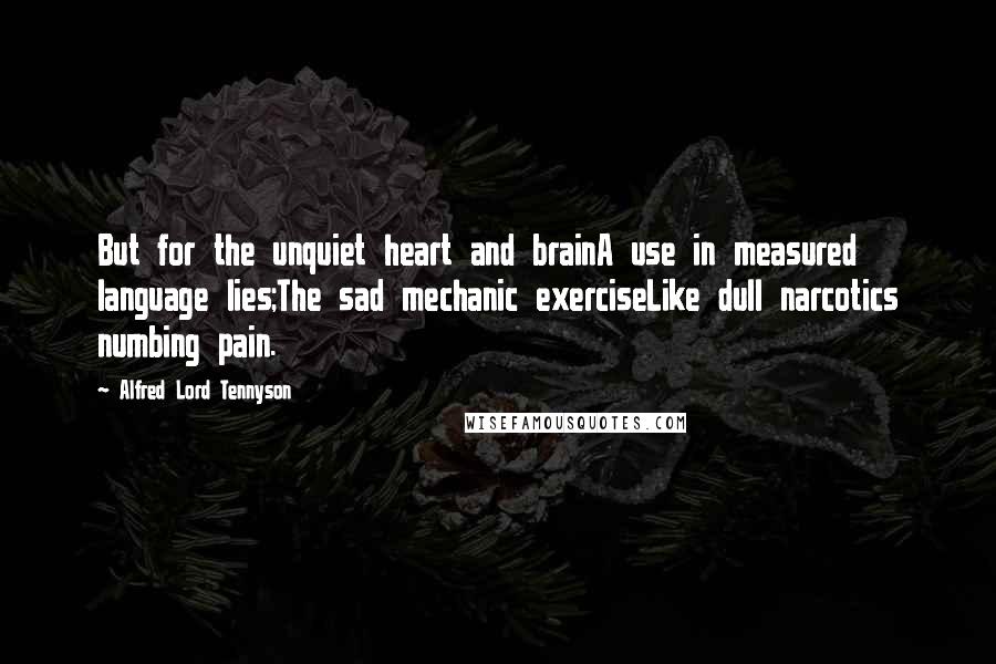 Alfred Lord Tennyson Quotes: But for the unquiet heart and brainA use in measured language lies;The sad mechanic exerciseLike dull narcotics numbing pain.