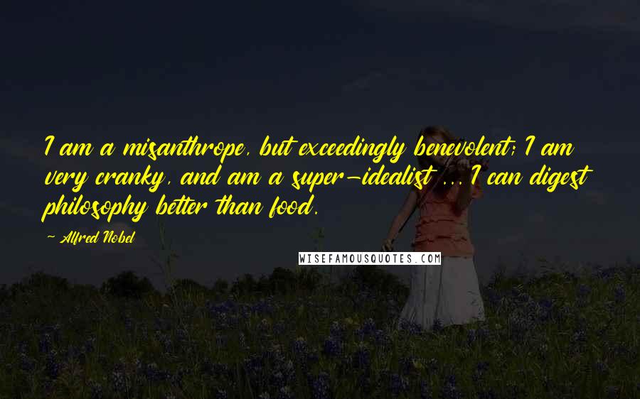 Alfred Nobel Quotes: I am a misanthrope, but exceedingly benevolent; I am very cranky, and am a super-idealist ... I can digest philosophy better than food.