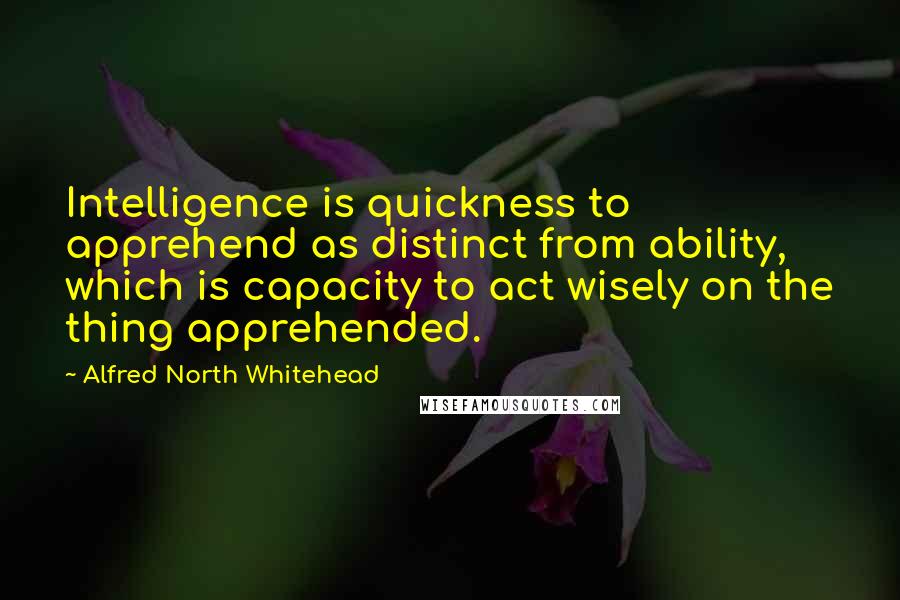 Alfred North Whitehead Quotes: Intelligence is quickness to apprehend as distinct from ability, which is capacity to act wisely on the thing apprehended.