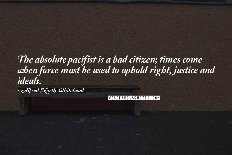 Alfred North Whitehead Quotes: The absolute pacifist is a bad citizen; times come when force must be used to uphold right, justice and ideals.